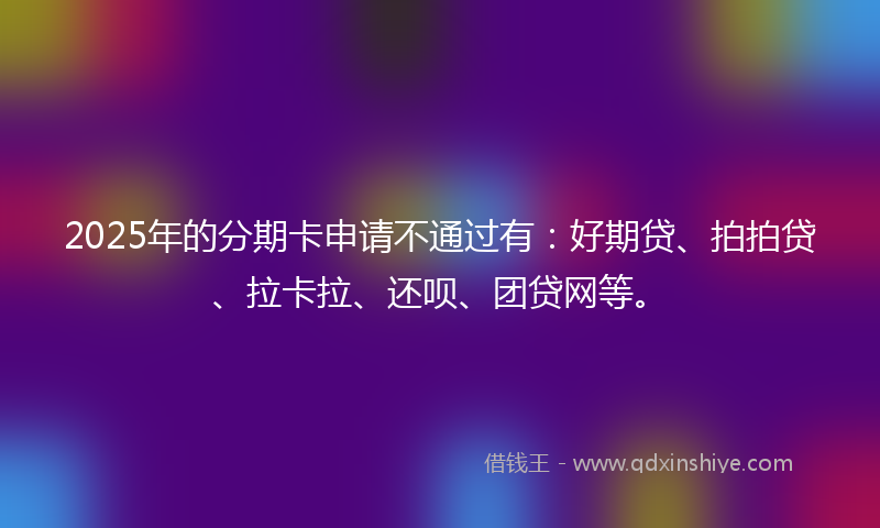 2025年的分期卡申请不通过有：好期贷、拍拍贷、拉卡拉、还呗、团贷网等。