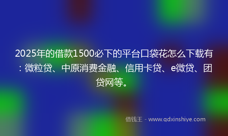 2025年的借款1500必下的平台口袋花怎么下载有：微粒贷、中原消费金融、信用卡贷、e微贷、团贷网等。