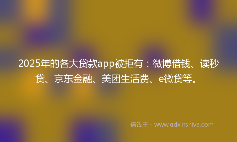 2025年的各大贷款app被拒有：微博借钱、读秒贷、京东金融、美团生活费、e微贷等。