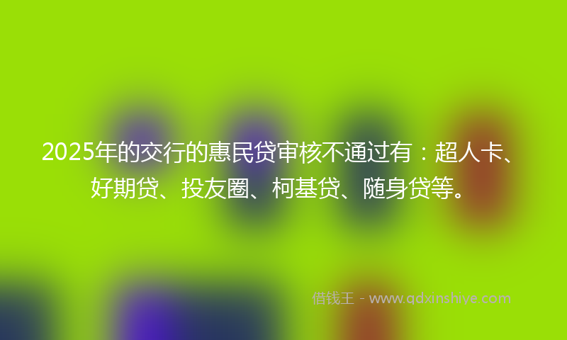 2025年的交行的惠民贷审核不通过有：超人卡、好期贷、投友圈、柯基贷、随身贷等。