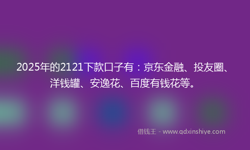 2025年的2121下款口子有：京东金融、投友圈、洋钱罐、安逸花、百度有钱花等。