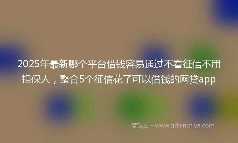 2025年最新哪个平台借钱容易通过不看征信不用担保人，整合5个征信花了可以借钱的网贷app