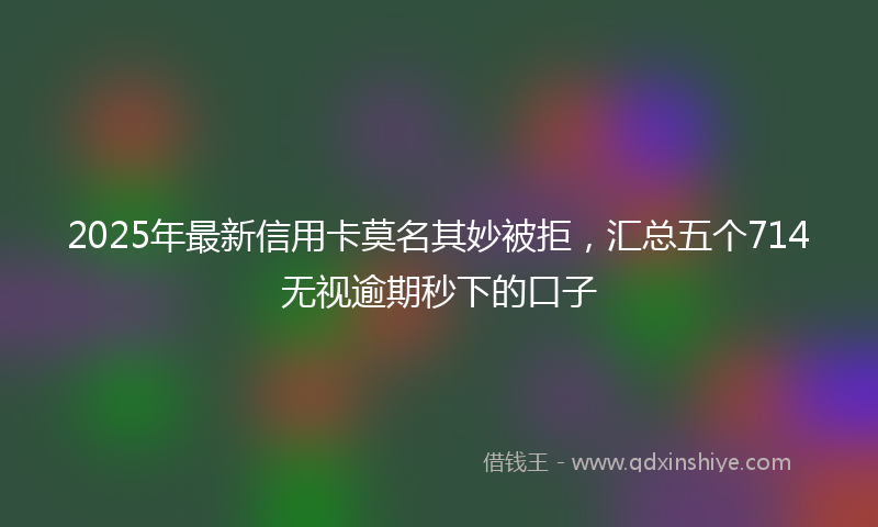 2025年最新信用卡莫名其妙被拒，汇总五个714无视逾期秒下的口子
