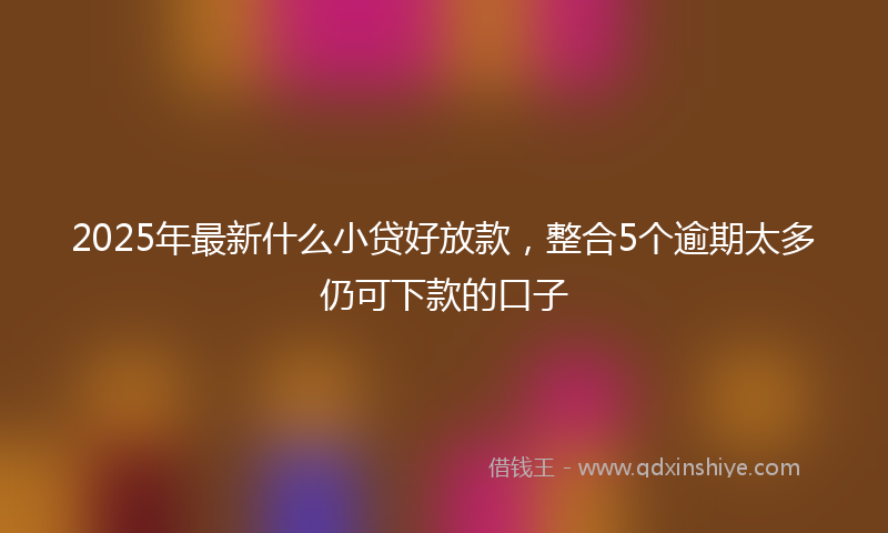 2025年最新什么小贷好放款，整合5个逾期太多仍可下款的口子