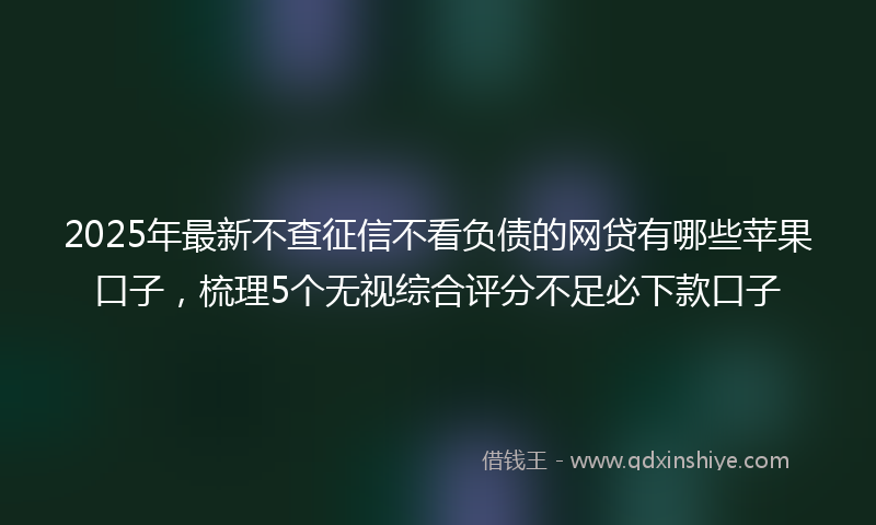 2025年最新不查征信不看负债的网贷有哪些苹果口子，梳理5个无视综合评分不足必下款口子