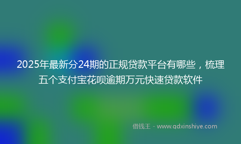 2025年最新分24期的正规贷款平台有哪些，梳理五个支付宝花呗逾期万元快速贷款软件