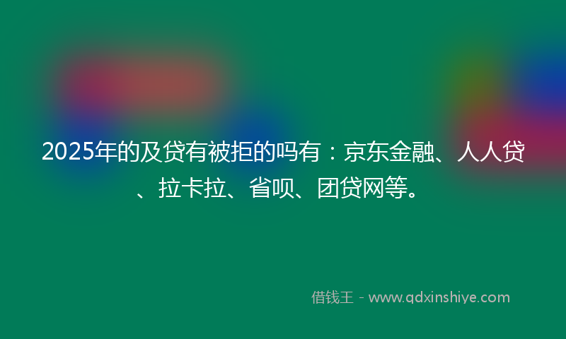2025年的及贷有被拒的吗有：京东金融、人人贷、拉卡拉、省呗、团贷网等。