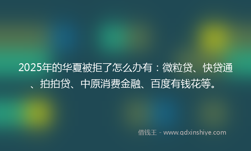 2025年的华夏被拒了怎么办有：微粒贷、快贷通、拍拍贷、中原消费金融、百度有钱花等。