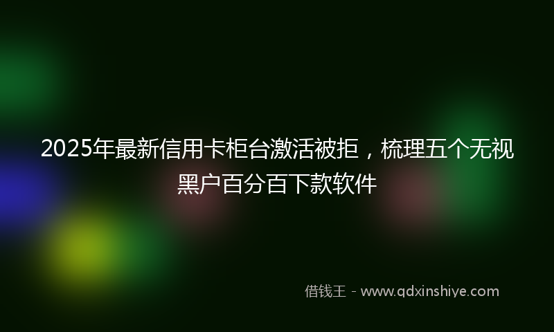 2025年最新信用卡柜台激活被拒，梳理五个无视黑户百分百下款软件