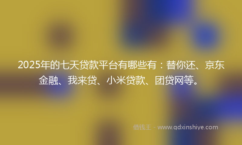 2025年的七天贷款平台有哪些有：替你还、京东金融、我来贷、小米贷款、团贷网等。