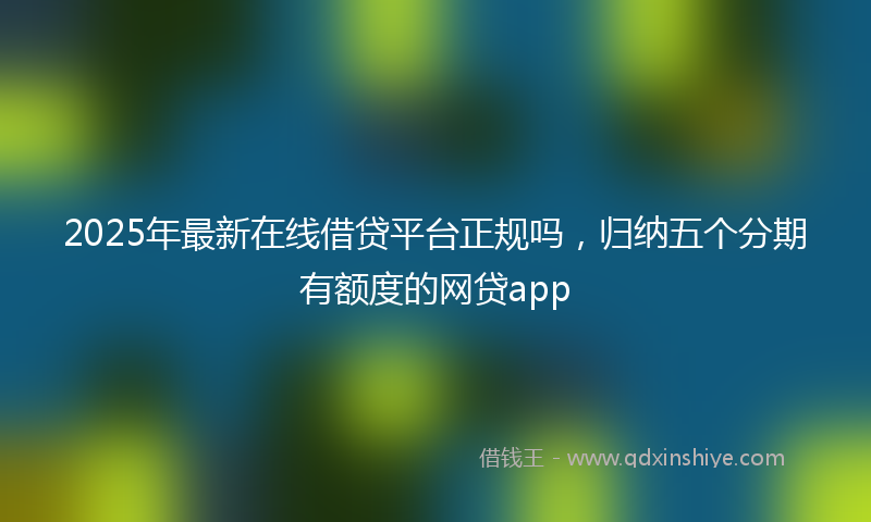 2025年最新在线借贷平台正规吗，归纳五个分期有额度的网贷app