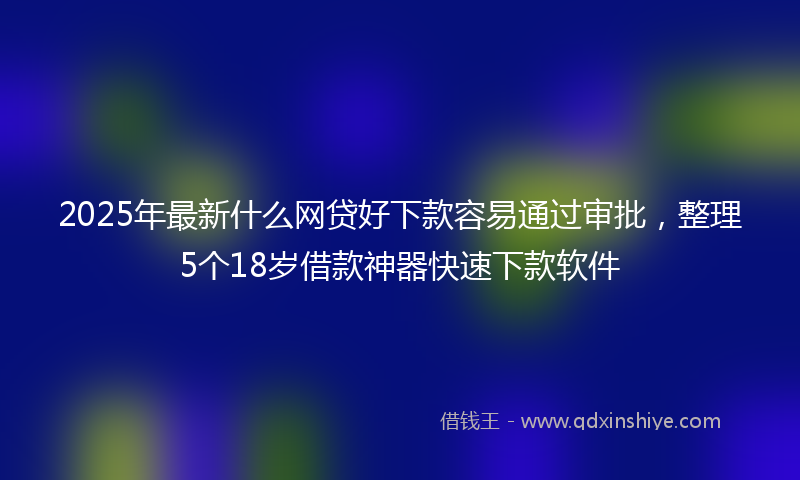2025年最新什么网贷好下款容易通过审批，整理5个18岁借款神器快速下款软件