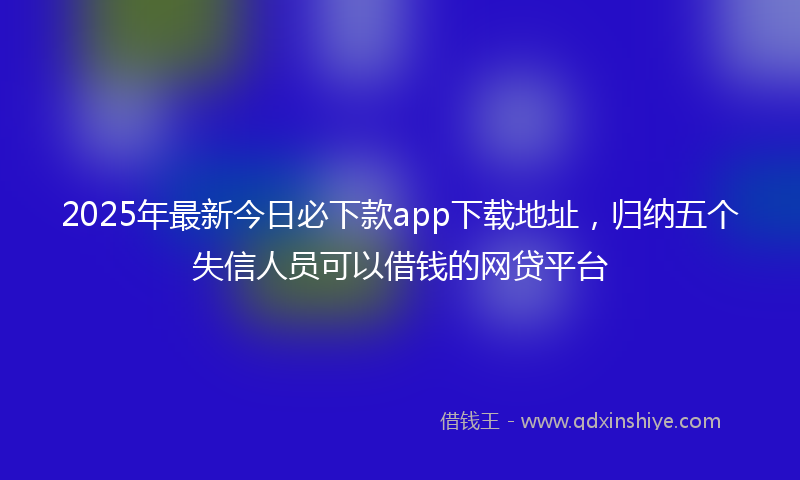 2025年最新今日必下款app下载地址，归纳五个失信人员可以借钱的网贷平台
