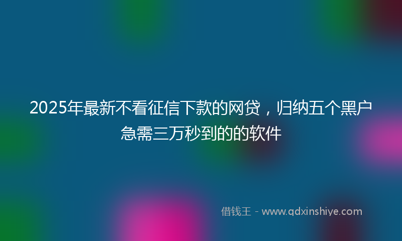 2025年最新不看征信下款的网贷，归纳五个黑户急需三万秒到的的软件
