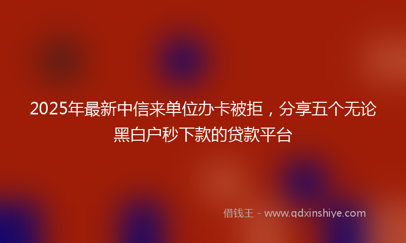 2025年最新中信来单位办卡被拒，分享五个无论黑白户秒下款的贷款平台