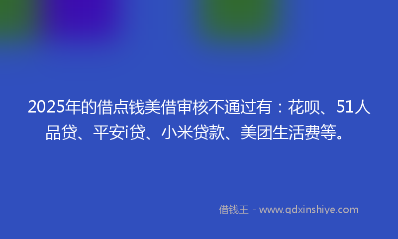 2025年的借点钱美借审核不通过有：花呗、51人品贷、平安i贷、小米贷款、美团生活费等。