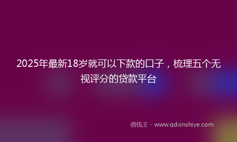 2025年最新18岁就可以下款的口子，梳理五个无视评分的贷款平台