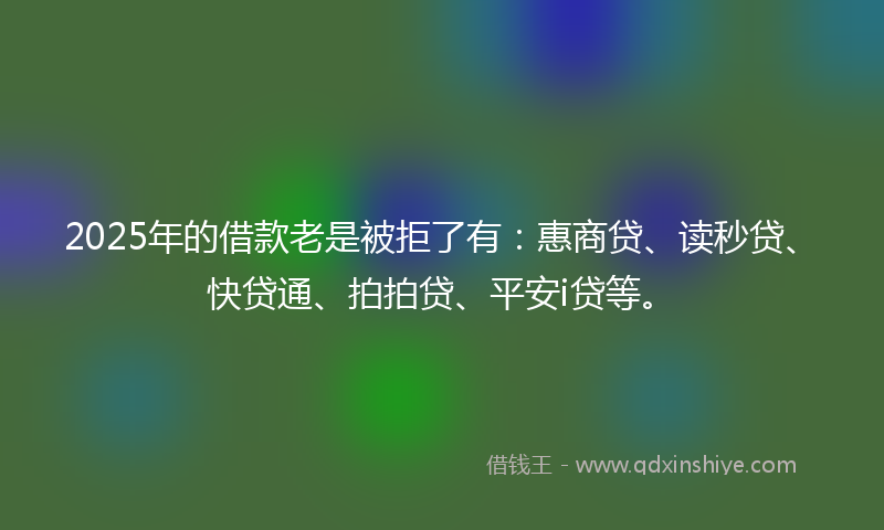 2025年的借款老是被拒了有：惠商贷、读秒贷、快贷通、拍拍贷、平安i贷等。