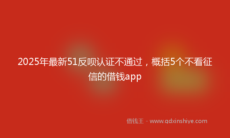 2025年最新51反呗认证不通过，概括5个不看征信的借钱app