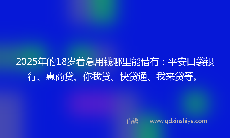 2025年的18岁着急用钱哪里能借有：平安口袋银行、惠商贷、你我贷、快贷通、我来贷等。