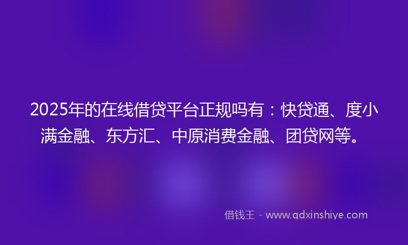 2025年的在线借贷平台正规吗有：快贷通、度小满金融、东方汇、中原消费金融、团贷网等。
