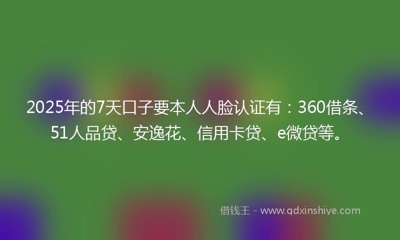2025年的7天口子要本人人脸认证有：360借条、51人品贷、安逸花、信用卡贷、e微贷等。