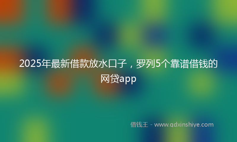 2025年最新借款放水口子，罗列5个靠谱借钱的网贷app
