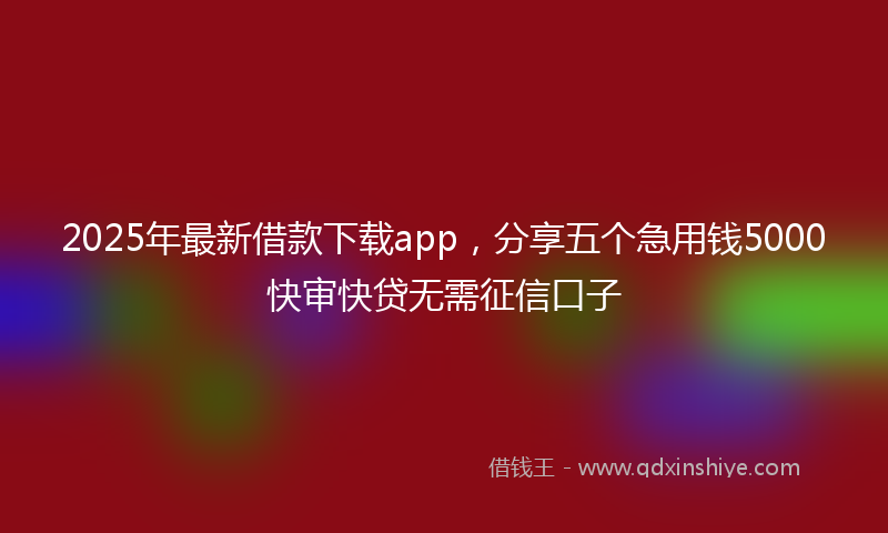 2025年最新借款下载app，分享五个急用钱5000快审快贷无需征信口子