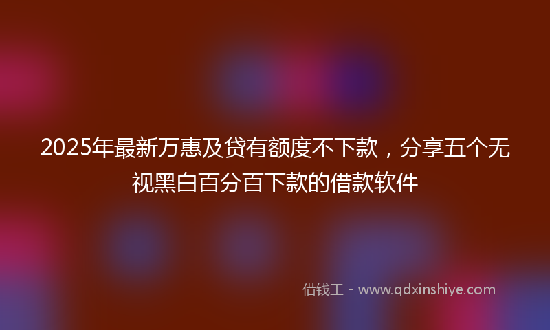 2025年最新万惠及贷有额度不下款，分享五个无视黑白百分百下款的借款软件