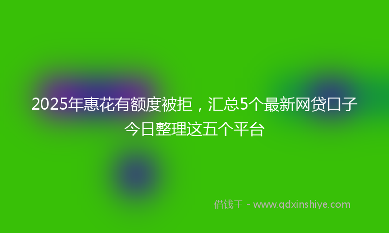 2025年惠花有额度被拒，汇总5个最新网贷口子今日整理这五个平台
