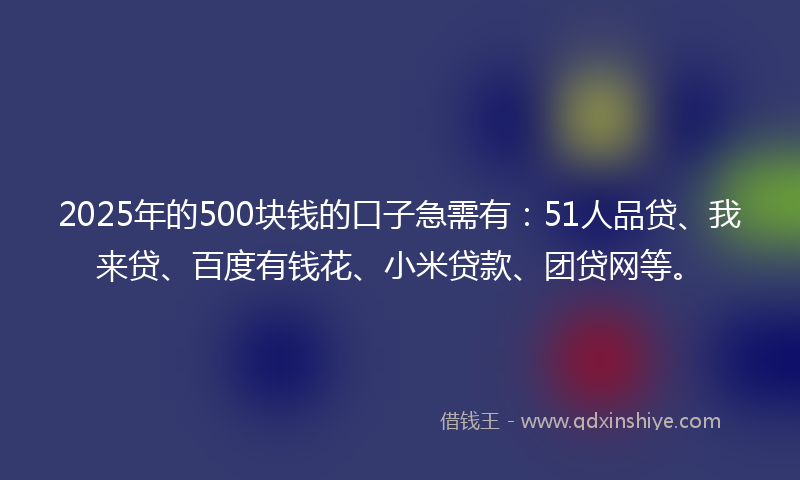 2025年的500块钱的口子急需有：51人品贷、我来贷、百度有钱花、小米贷款、团贷网等。