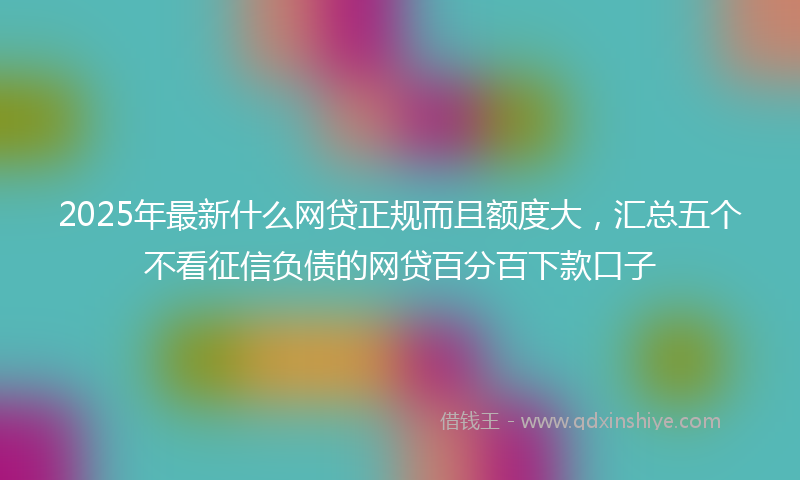 2025年最新什么网贷正规而且额度大，汇总五个不看征信负债的网贷百分百下款口子