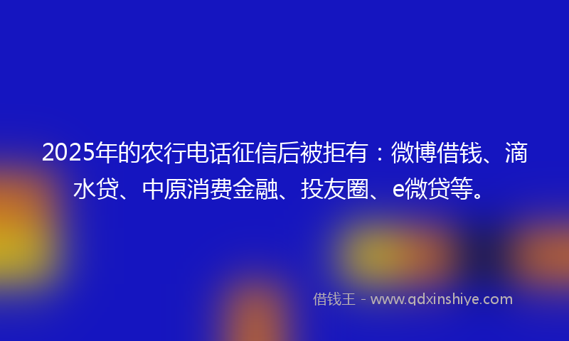 2025年的农行电话征信后被拒有：微博借钱、滴水贷、中原消费金融、投友圈、e微贷等。
