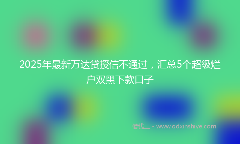 2025年最新万达贷授信不通过，汇总5个超级烂户双黑下款口子