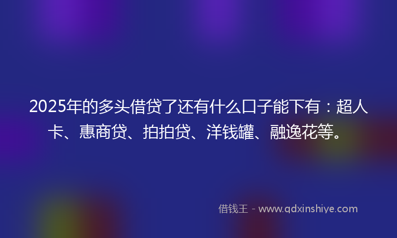 2025年的多头借贷了还有什么口子能下有：超人卡、惠商贷、拍拍贷、洋钱罐、融逸花等。