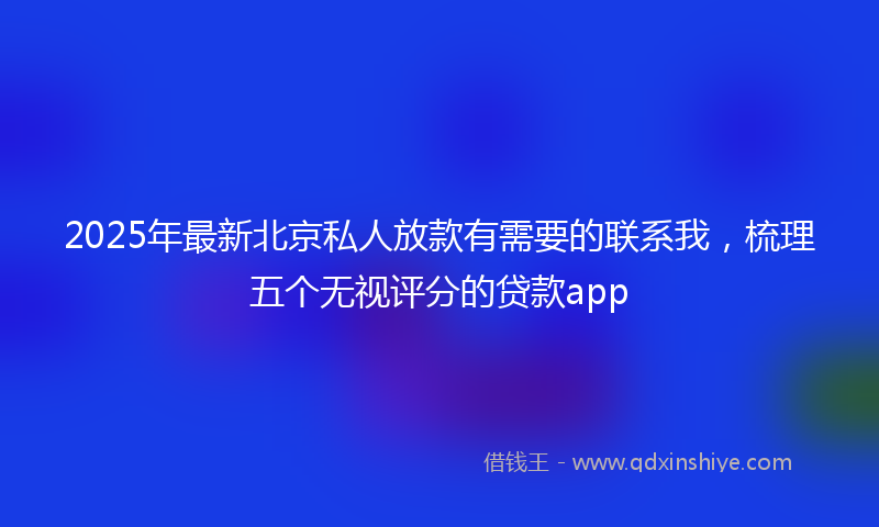2025年最新北京私人放款有需要的联系我，梳理五个无视评分的贷款app