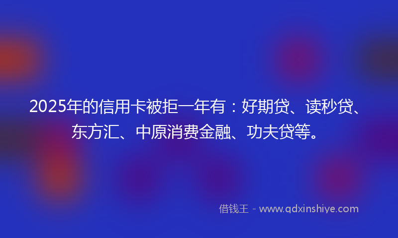 2025年的信用卡被拒一年有：好期贷、读秒贷、东方汇、中原消费金融、功夫贷等。