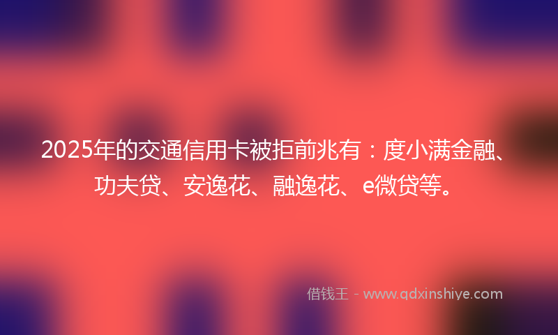 2025年的交通信用卡被拒前兆有：度小满金融、功夫贷、安逸花、融逸花、e微贷等。