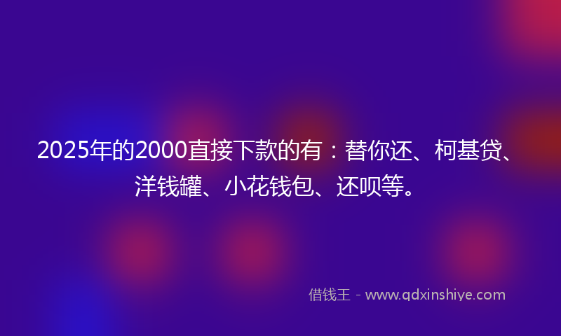 2025年的2000直接下款的有：替你还、柯基贷、洋钱罐、小花钱包、还呗等。
