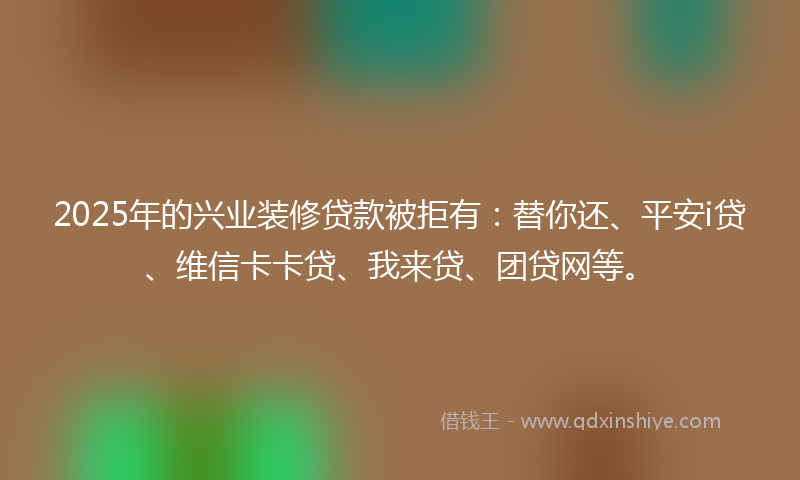 2025年的兴业装修贷款被拒有：替你还、平安i贷、维信卡卡贷、我来贷、团贷网等。