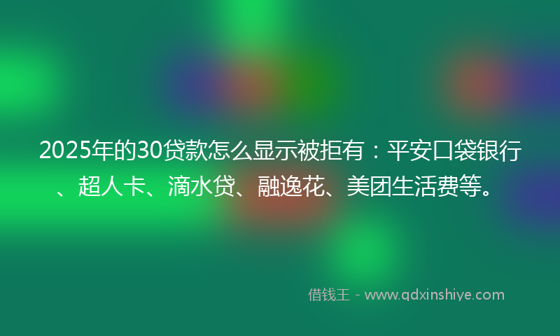 2025年的30贷款怎么显示被拒有：平安口袋银行、超人卡、滴水贷、融逸花、美团生活费等。