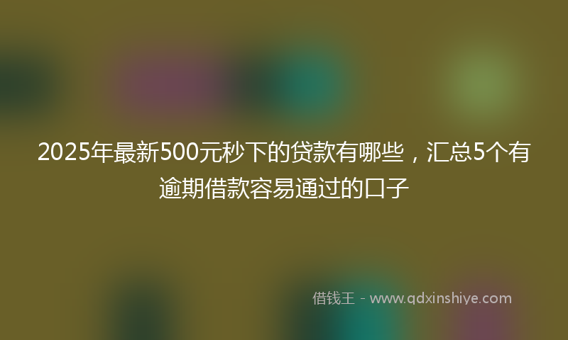 2025年最新500元秒下的贷款有哪些，汇总5个有逾期借款容易通过的口子