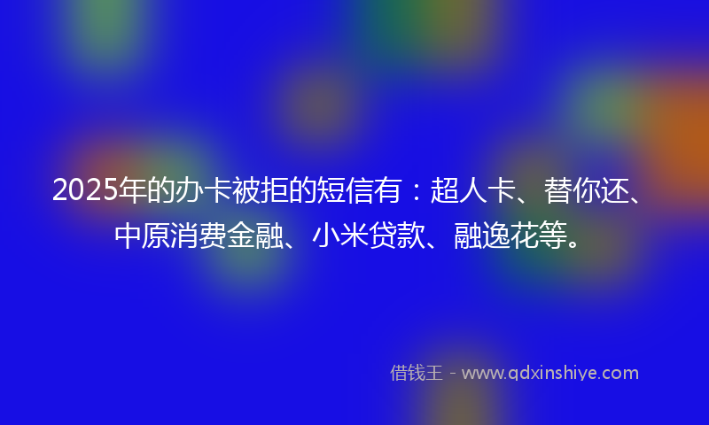 2025年的办卡被拒的短信有：超人卡、替你还、中原消费金融、小米贷款、融逸花等。
