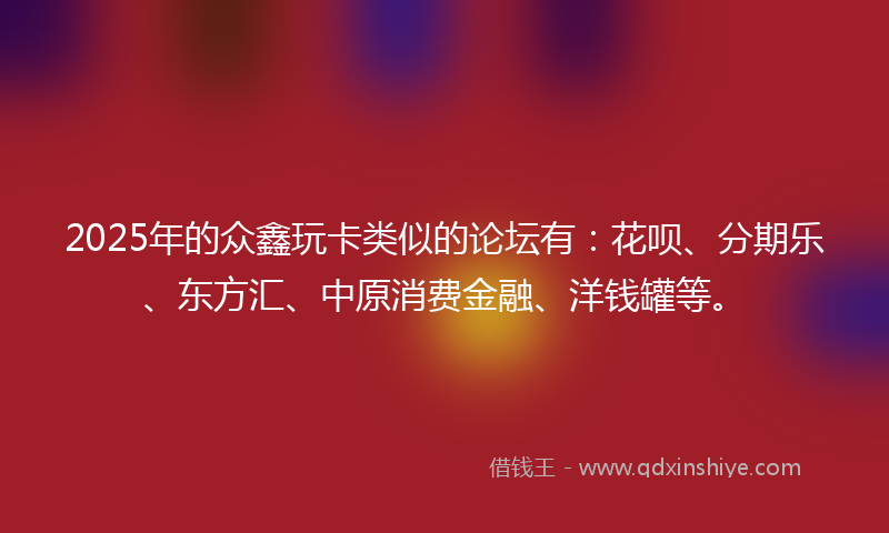 2025年的众鑫玩卡类似的论坛有：花呗、分期乐、东方汇、中原消费金融、洋钱罐等。