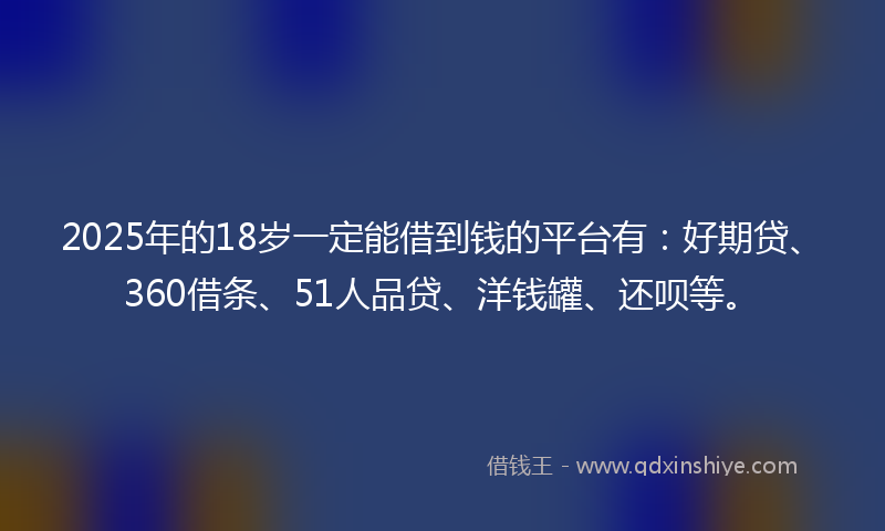 2025年的18岁一定能借到钱的平台有：好期贷、360借条、51人品贷、洋钱罐、还呗等。