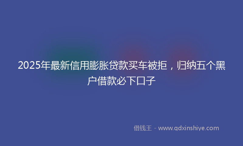 2025年最新信用膨胀贷款买车被拒，归纳五个黑户借款必下口子