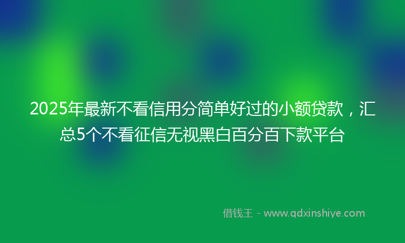 2025年最新不看信用分简单好过的小额贷款，汇总5个不看征信无视黑白百分百下款平台