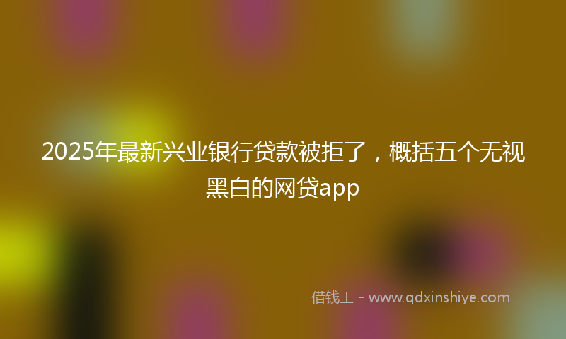 2025年最新兴业银行贷款被拒了，概括五个无视黑白的网贷app