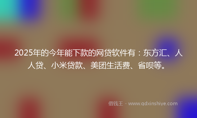 2025年的今年能下款的网贷软件有：东方汇、人人贷、小米贷款、美团生活费、省呗等。