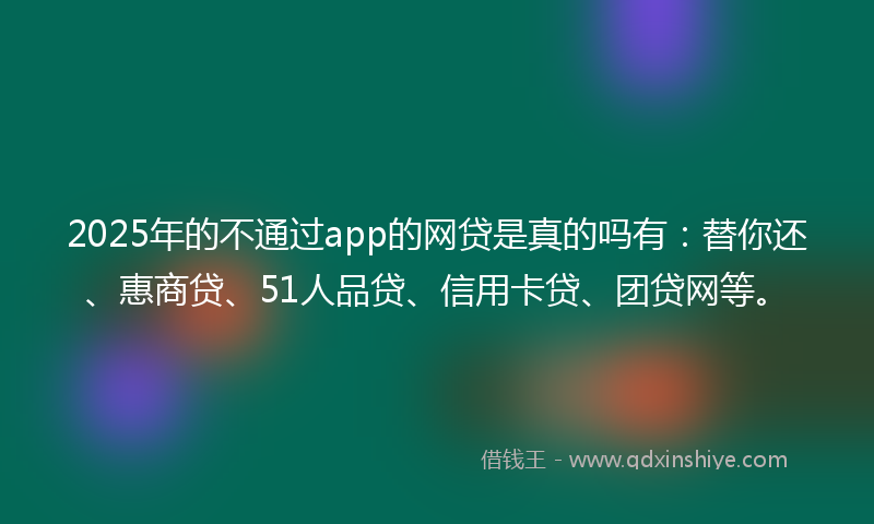2025年的不通过app的网贷是真的吗有：替你还、惠商贷、51人品贷、信用卡贷、团贷网等。